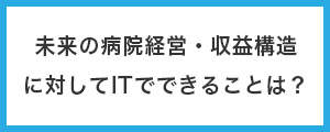 未来の病院経営・収益構造に対してITでできることは？